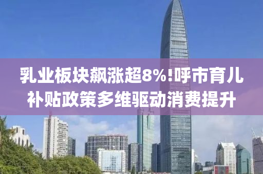 乳业板块飙涨超8%!呼市育儿补贴政策多维驱动消费提升