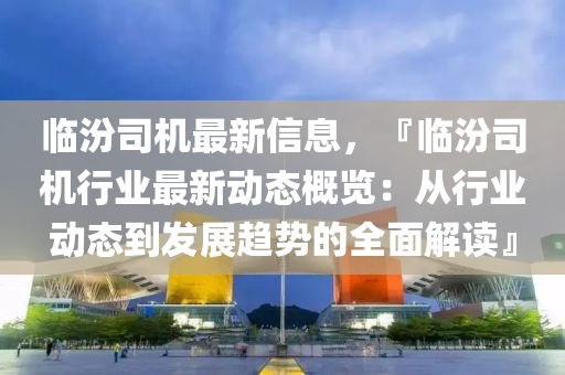 临汾司机最新信息，『临汾司机行业最新动态概览：从行业动态到发展趋势的全面解读』