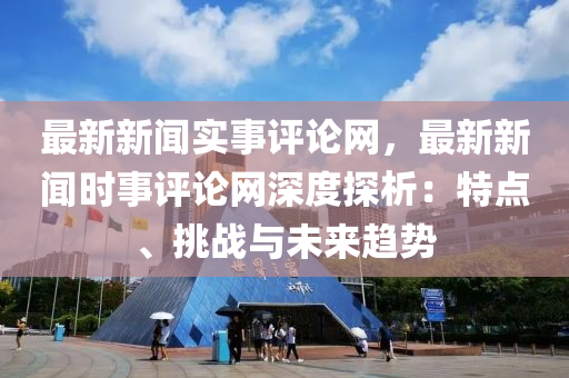 最新新闻实事评论网，最新新闻时事评论网深度探析：特点、挑战与未来趋势