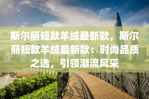 斯尔丽短款羊绒最新款，斯尔丽短款羊绒最新款：时尚品质之选，引领潮流风采