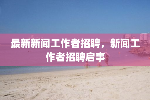 最新新闻工作者招聘，新闻工作者招聘启事