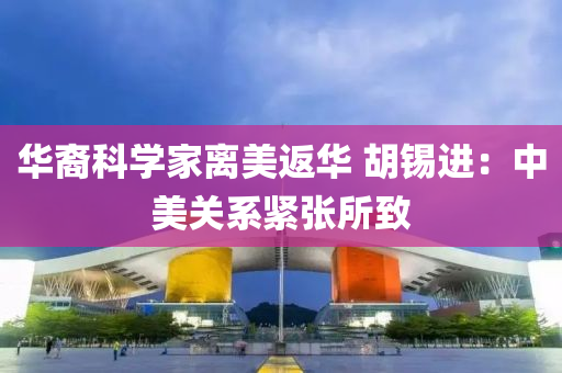 华裔科学家离美返华 胡锡进：中美关系紧张所致
