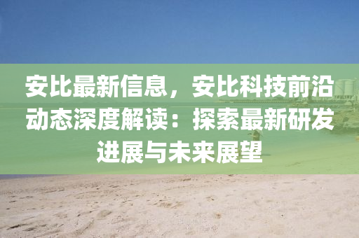 安比最新信息，安比科技前沿动态深度解读：探索最新研发进展与未来展望