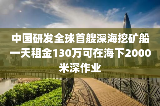 中国研发全球首艘深海挖矿船一天租金130万可在海下2000米深作业