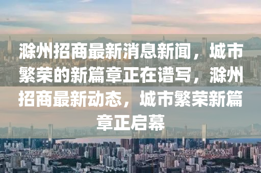 滁州招商最新消息新闻，城市繁荣的新篇章正在谱写，滁州招商最新动态，城市繁荣新篇章正启幕