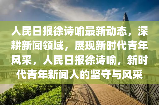 人民日报徐诗喻最新动态，深耕新闻领域，展现新时代青年风采，人民日报徐诗喻，新时代青年新闻人的坚守与风采