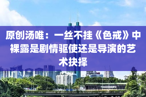 原创汤唯：一丝不挂《色戒》中裸露是剧情驱使还是导演的艺术抉择