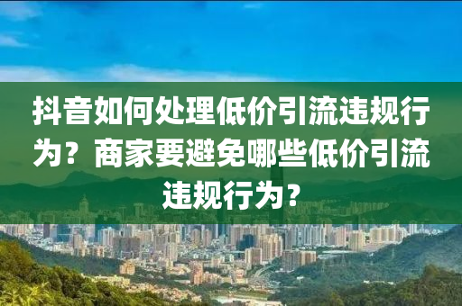 抖音如何处理低价引流违规行为？商家要避免哪些低价引流违规行为？
