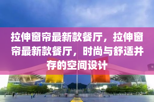 拉伸窗帘最新款餐厅，拉伸窗帘最新款餐厅，时尚与舒适并存的空间设计