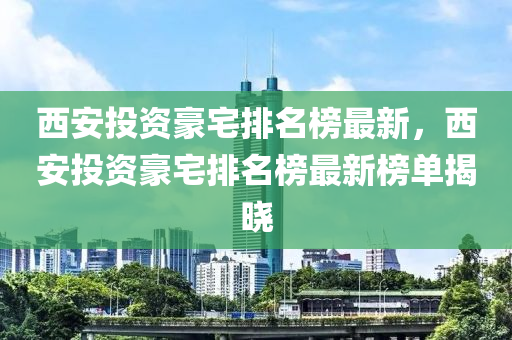 西安投资豪宅排名榜最新，西安投资豪宅排名榜最新榜单揭晓