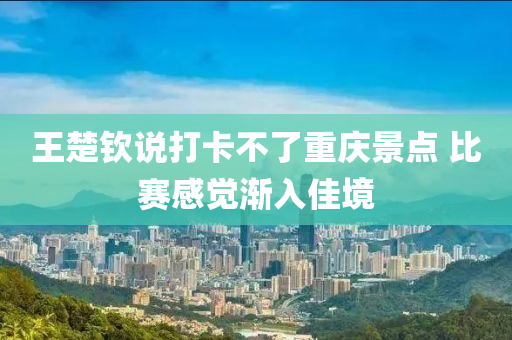 王楚钦说打卡不了重庆景点 比赛感觉渐入佳境
