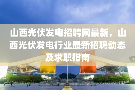 山西光伏发电招聘网最新，山西光伏发电行业最新招聘动态及求职指南