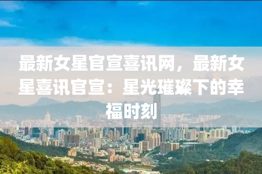 最新女星官宣喜讯网，最新女星喜讯官宣：星光璀璨下的幸福时刻