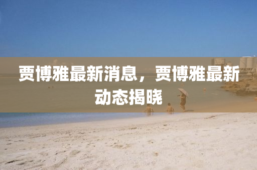 贾博雅最新消息，贾博雅最新动态揭晓