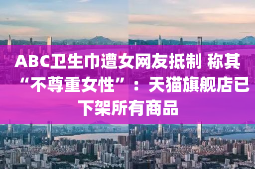 ABC卫生巾遭女网友抵制 称其“不尊重女性”：天猫旗舰店已下架所有商品