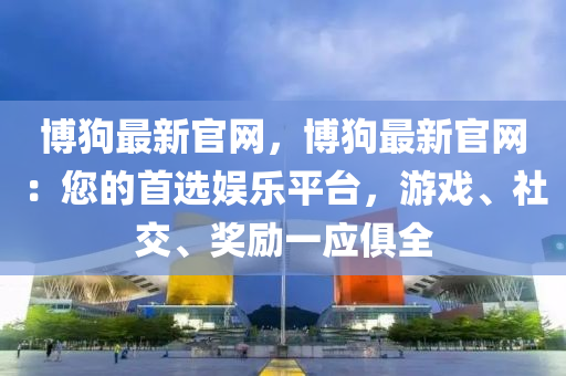 博狗最新官网，博狗最新官网：您的首选娱乐平台，游戏、社交、奖励一应俱全
