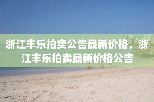 浙江丰乐拍卖公告最新价格，浙江丰乐拍卖最新价格公告