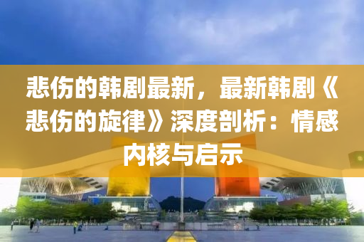 悲伤的韩剧最新，最新韩剧《悲伤的旋律》深度剖析：情感内核与启示