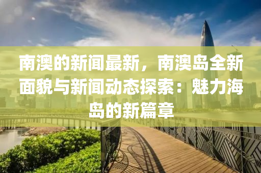 南澳的新闻最新，南澳岛全新面貌与新闻动态探索：魅力海岛的新篇章