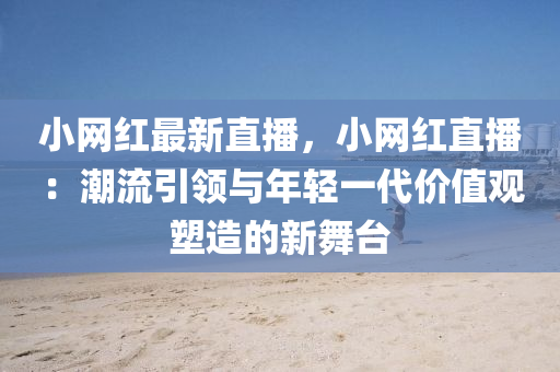 小网红最新直播，小网红直播：潮流引领与年轻一代价值观塑造的新舞台