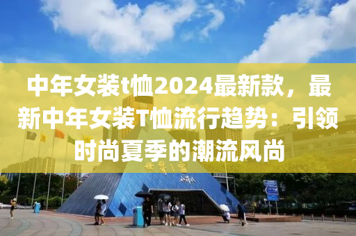 中年女装t恤2024最新款，最新中年女装T恤流行趋势：引领时尚夏季的潮流风尚