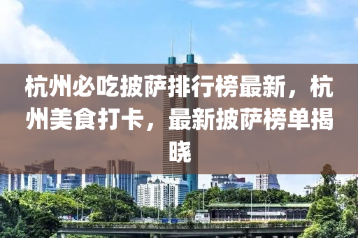 杭州必吃披萨排行榜最新，杭州美食打卡，最新披萨榜单揭晓