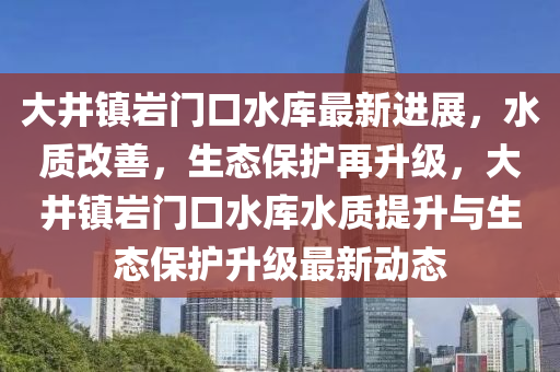 大井镇岩门口水库最新进展，水质改善，生态保护再升级，大井镇岩门口水库水质提升与生态保护升级最新动态