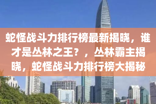 蛇怪战斗力排行榜最新揭晓，谁才是丛林之王？，丛林霸主揭晓，蛇怪战斗力排行榜大揭秘