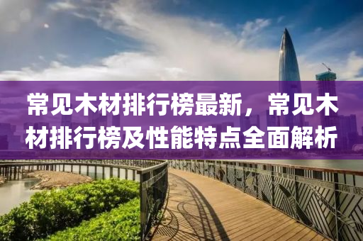常见木材排行榜最新，常见木材排行榜及性能特点全面解析