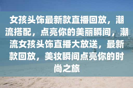 女孩头饰最新款直播回放，潮流搭配，点亮你的美丽瞬间，潮流女孩头饰直播大放送，最新款回放，美妆瞬间点亮你的时尚之旅