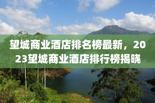 望城商业酒店排名榜最新，2023望城商业酒店排行榜揭晓