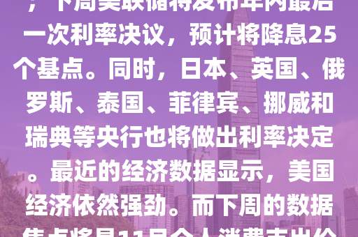 下周前瞻：超级央行周重磅来袭 美联储最青睐通胀指标出炉；下周美联储将发布年内最后一次利率决议，预计将降息25个基点。同时，日本、英国、俄罗斯、泰国、菲律宾、挪威和瑞典等央行也将做出利率决定。最近的经济数据显示，美国经济依然强劲。而下周的数据焦点将是11月个人消费支出价格指数(PCE)，这是美联储最为青睐的通胀指标