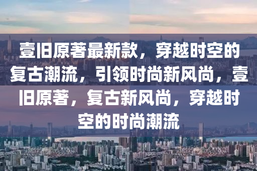 壹旧原著最新款，穿越时空的复古潮流，引领时尚新风尚，壹旧原著，复古新风尚，穿越时空的时尚潮流