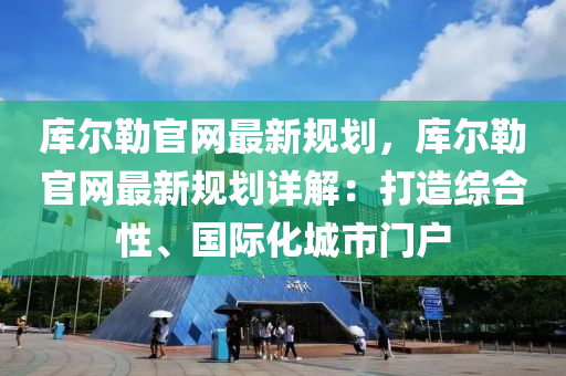 库尔勒官网最新规划，库尔勒官网最新规划详解：打造综合性、国际化城市门户