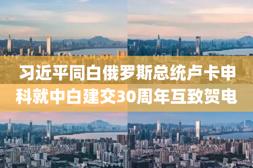 习近平同白俄罗斯总统卢卡申科就中白建交30周年互致贺电