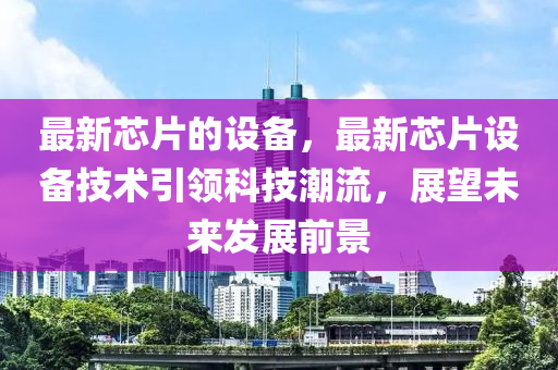 最新芯片的设备，最新芯片设备技术引领科技潮流，展望未来发展前景