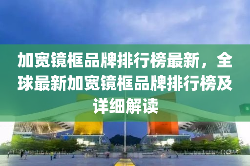 加宽镜框品牌排行榜最新，全球最新加宽镜框品牌排行榜及详细解读