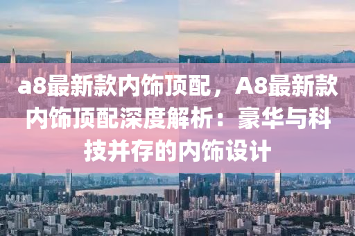 a8最新款内饰顶配，A8最新款内饰顶配深度解析：豪华与科技并存的内饰设计