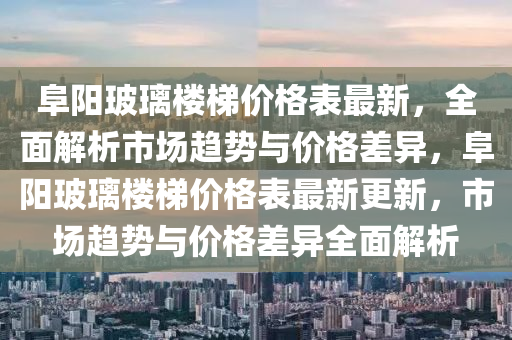阜阳玻璃楼梯价格表最新，全面解析市场趋势与价格差异，阜阳玻璃楼梯价格表最新更新，市场趋势与价格差异全面解析