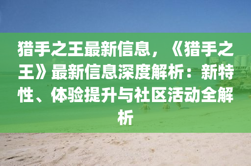 猎手之王最新信息，《猎手之王》最新信息深度解析：新特性、体验提升与社区活动全解析