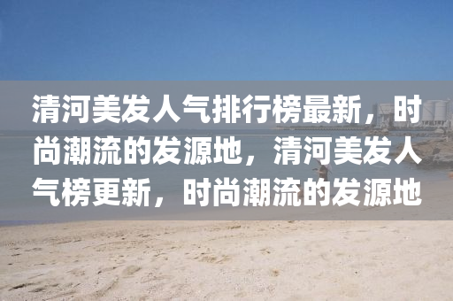 清河美发人气排行榜最新，时尚潮流的发源地，清河美发人气榜更新，时尚潮流的发源地