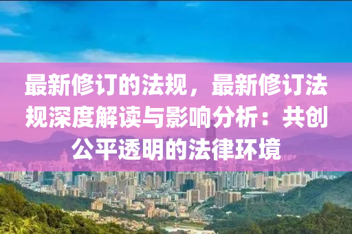 最新修订的法规，最新修订法规深度解读与影响分析：共创公平透明的法律环境