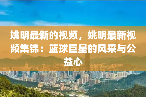 姚明最新的视频，姚明最新视频集锦：篮球巨星的风采与公益心