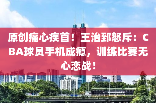 原创痛心疾首！王治郅怒斥：CBA球员手机成瘾，训练比赛无心恋战！