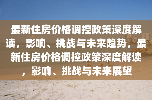 最新住房价格调控政策深度解读，影响、挑战与未来趋势，最新住房价格调控政策深度解读，影响、挑战与未来展望