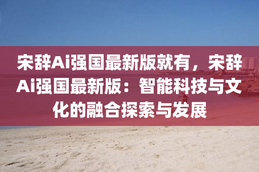 宋辞Ai强国最新版就有，宋辞Ai强国最新版：智能科技与文化的融合探索与发展