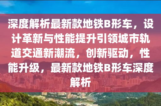 深度解析最新款地铁B形车，设计革新与性能提升引领城市轨道交通新潮流，创新驱动，性能升级，最新款地铁B形车深度解析