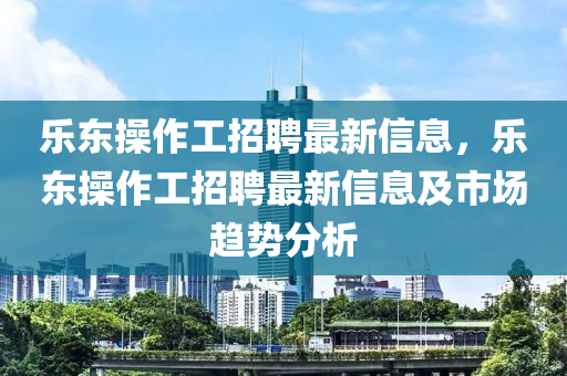 乐东操作工招聘最新信息，乐东操作工招聘最新信息及市场趋势分析