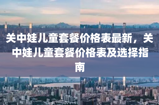 关中娃儿童套餐价格表最新，关中娃儿童套餐价格表及选择指南