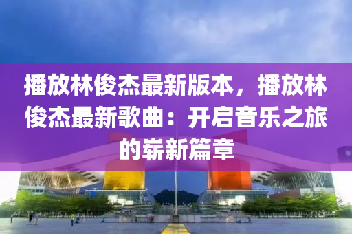 播放林俊杰最新版本，播放林俊杰最新歌曲：开启音乐之旅的崭新篇章